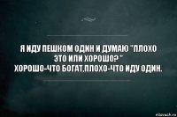 Я иду пешком один и думаю "плохо это или хорошо? "
Хорошо-что богат,плохо-что иду один.