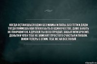 Когда останешься один без мамы и папы, без тети и дяди тогда поймешь как плохо быть в одиночестве. Даже бухать не понравится. А друзей ты всех продал. Забыл или бросил. Деньги и член тебе не заменят простого счастья и любви. Живи теперь с этим. Тебе же на все похуй