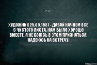 Художник 25.09.1987 - давай начнем все с чистого листа. Нам было хорошо вместе. Я не боюсь в этом признаться. Надеюсь на встречу.