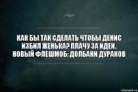 Как бы так сделать чтобы Денис избил Женька? Плачу за идеи. Новый флешмоб: долбани дураков