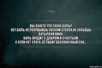 Вы знаете что такое боль?
Нет.Боль не разрушишь куском стекла,не запьёшь бутылкой вина.
Боль уходит с добром и счастьем.
А если нет этого, её тушит бесконечный сон...