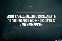 Если каждый день создавать по 100 мемов можно сойти с ума и умереть