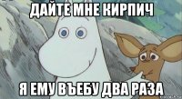 дайте мне кирпич я ему въебу два раза