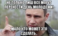 не только лиш все могут перенести день молодежи! мало кто может это сделать..