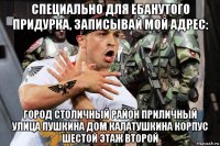 специально для ебанутого придурка, записывай мой адрес: город столичный район приличный улица пушкина дом калатушкина корпус шестой этаж второй