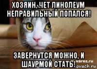 хозяин, чет линолеум неправильный попался! завернутся можно, и шаурмой стать!