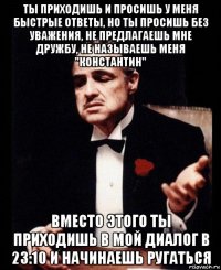 ты приходишь и просишь у меня быстрые ответы, но ты просишь без уважения, не предлагаешь мне дружбу, не называешь меня "константин" вместо этого ты приходишь в мой диалог в 23:10 и начинаешь ругаться