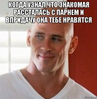 когда узнал,что знакомая рассталась с парнем и впридачу она тебе нравятся 