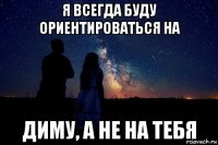 я всегда буду ориентироваться на диму, а не на тебя