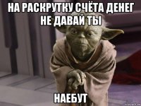 на раскрутку счёта денег не давай ты наебут