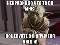ненравиццо что то во мне? поцелуйте в жопу меня люд и!