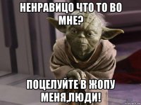 ненравицо что то во мне? поцелуйте в жопу меня,люди!