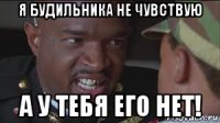 я будильника не чувствую а у тебя его нет!