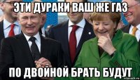эти дураки ваш же газ по двойной брать будут
