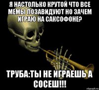 я настолько крутой что все мемы позавидуют но зачем играю на саксофоне? труба:ты не играешь а сосеш!!!