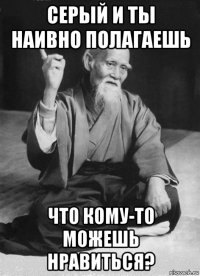 серый и ты наивно полагаешь что кому-то можешь нравиться?