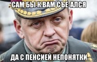 сам бы к вам съе-ался да с пенсией непонятки