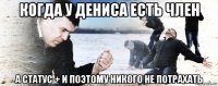 когда у дениса есть член а статус + и поэтому никого не потрахать