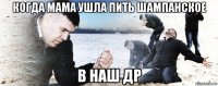 когда мама ушла пить шампанское в наш др