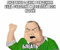 андрюха! с днем рождения! будь счастлив и посылай всех нахуй! блеать