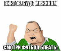 виктор, будь мужиком смотри футбол блеать!