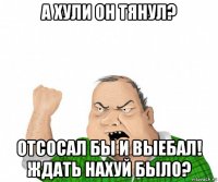 а хули он тянул? отсосал бы и выебал! ждать нахуй было?