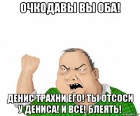 очкодавы вы оба! денис трахни его! ты отсоси у дениса! и все! блеять!