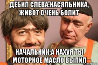 дебил слева:насяльника, живот очень болит начальник:а нахуя ты моторное масло выпил