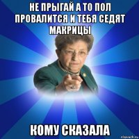 не прыгай а то пол провалится и тебя седят макрицы кому сказала