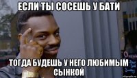 если ты сосешь у бати тогда будешь у него любимым сынкой