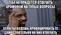 тебе не придется отвечать хромовой на тупые вопросы если ты будешь провоцировать ее самостоятельно на них отвечать