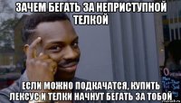 зачем бегать за неприступной телкой если можно подкачатся, купить лексус и телки начнут бегать за тобой