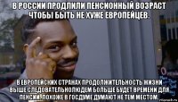 в россии продлили пенсионный возраст чтобы быть не хуже европейцев. в европейских странах продолжительность жизни выше следовательнолюдем больше будет времени для пенсии. похоже в госдуме думают не тем местом.