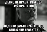 денис не нравится,а вот хуй нравится но денис сам-не нравится,но секс с ним нравится