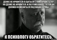 денис не нравится-а ебаться с ним нравиться? но денис не нравится. и поэтому какое-то хуя он должен измениться под ваши нормы к психологу обратитесь.