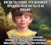 когда ты узнал, что девушка предала тебя, но ты её не любил: -я бросила тебя...и нашла более красивого... -пошла ты...я красивый, умный, ласковый)а он?чмо красивое?