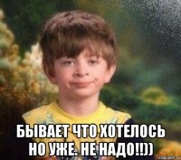  бывает что хотелось но уже. не надо!!))