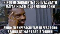 ніхто не завадить тобі будувати магазін на місці зеленої зони якщо ти вирубаєш там дерева рано вранці, втіхаря і за півгодини