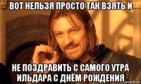 вот нельзя просто так взять и не поздравить с самого утра ильдара с днём рождения