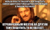 нельзя просто так взять и не пошутить самой идиотской тупой шуткой про женщин в любом разговоре ограниченным мозгов на другую тему пошутить то не хватает.