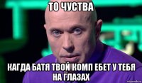 то чуства кагда батя твой комп ебет у тебя на глазах