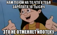 нам похуй на то,что у тебя зарплата 10 тысяч это не отменяет ипотеку