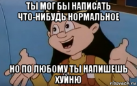 ты мог бы написать что-нибудь нормальное но по любому ты напишешь хуйню
