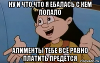 ну и что,что я ебалась с кем попало алименты тебе всё равно платить предется
