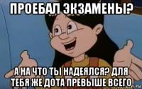 проебал экзамены? а на что ты надеялся? для тебя же дота превыше всего