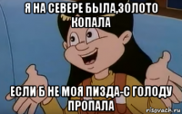 я на севере была,золото копала если б не моя пизда-с голоду пропала