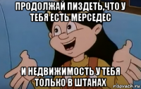 продолжай пиздеть,что у тебя есть мерседес и недвижимость у тебя только в штанах
