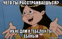 чего ты расстраиваешься? ну не дам я тебе,лох ты ебаный
