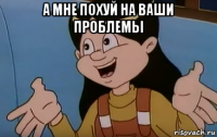 а мне похуй на ваши проблемы 