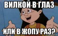 вилкой в глаз или в жопу раз?